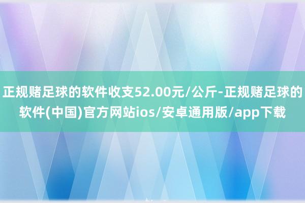 正规赌足球的软件收支52.00元/公斤-正规赌足球的软件(中国)官方网站ios/安卓通用版/app下载