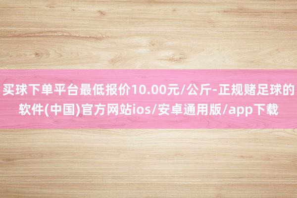 买球下单平台最低报价10.00元/公斤-正规赌足球的软件(中国)官方网站ios/安卓通用版/app下载