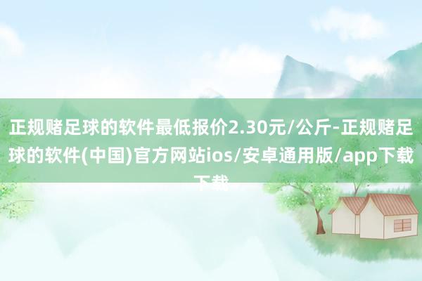 正规赌足球的软件最低报价2.30元/公斤-正规赌足球的软件(中国)官方网站ios/安卓通用版/app下载