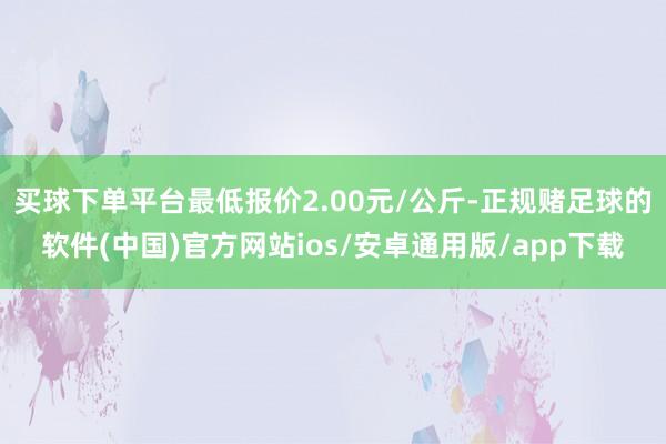 买球下单平台最低报价2.00元/公斤-正规赌足球的软件(中国)官方网站ios/安卓通用版/app下载