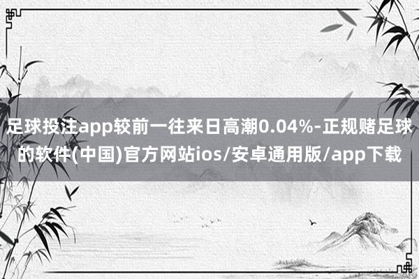 足球投注app较前一往来日高潮0.04%-正规赌足球的软件(中国)官方网站ios/安卓通用版/app下载