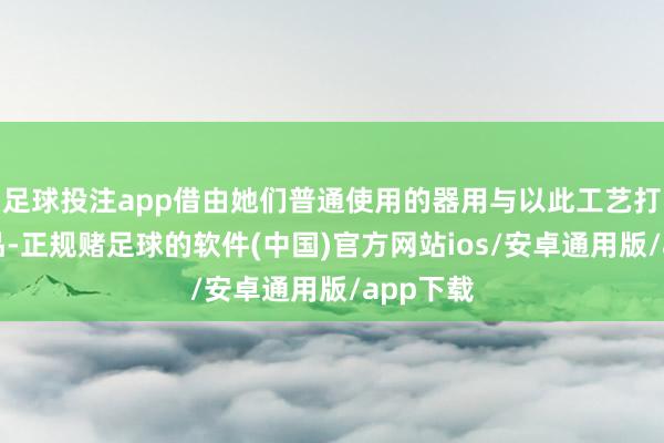 足球投注app借由她们普通使用的器用与以此工艺打造的作品-正规赌足球的软件(中国)官方网站ios/安卓通用版/app下载