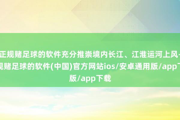 正规赌足球的软件充分推崇境内长江、江淮运河上风-正规赌足球的软件(中国)官方网站ios/安卓通用版/app下载