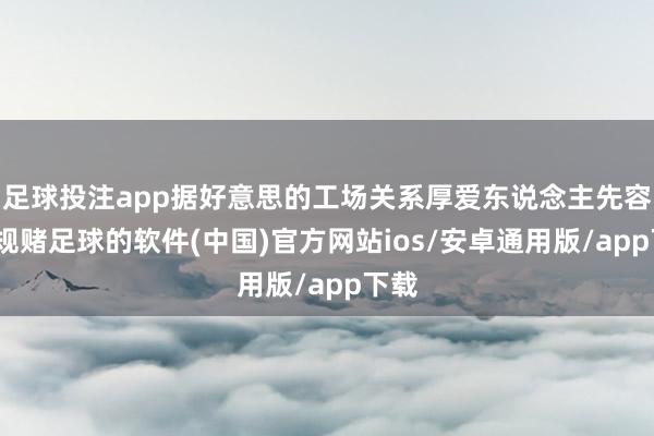 足球投注app据好意思的工场关系厚爱东说念主先容-正规赌足球的软件(中国)官方网站ios/安卓通用版/app下载