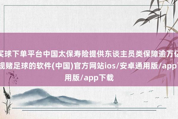 买球下单平台中国太保寿险提供东谈主员类保障逾万亿-正规赌足球的软件(中国)官方网站ios/安卓通用版/app下载