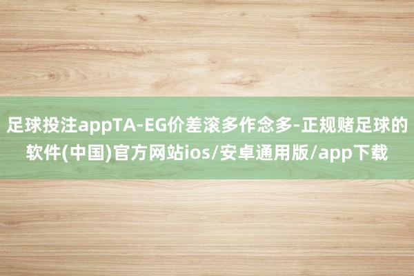 足球投注appTA-EG价差滚多作念多-正规赌足球的软件(中国)官方网站ios/安卓通用版/app下