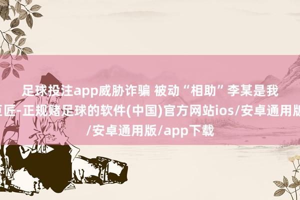 足球投注app　　威胁诈骗 被动“相助”　　李某是我国某鸿沟巨匠-正规赌足球的软件(中国)官方网站i