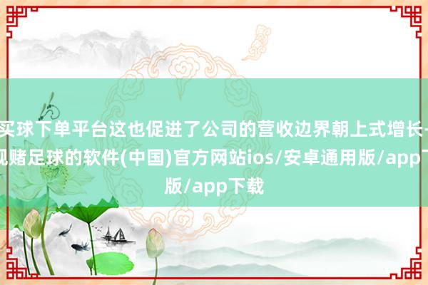 买球下单平台这也促进了公司的营收边界朝上式增长-正规赌足球的软件(中国)官方网站ios/安卓通用版/app下载