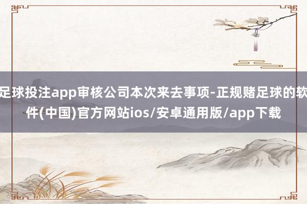 足球投注app审核公司本次来去事项-正规赌足球的软件(中国)官方网站ios/安卓通用版/app下载