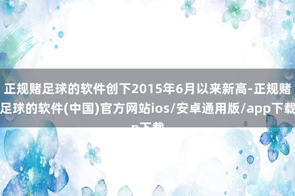 正规赌足球的软件创下2015年6月以来新高-正规赌足球的软件(中国)官方网站ios/安卓通用版/app下载