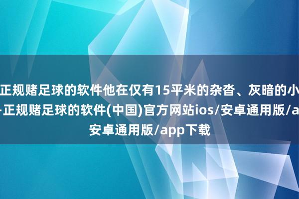 正规赌足球的软件他在仅有15平米的杂沓、灰暗的小黑屋里-正规赌足球的软件(中国)官方网站ios/安卓通用版/app下载