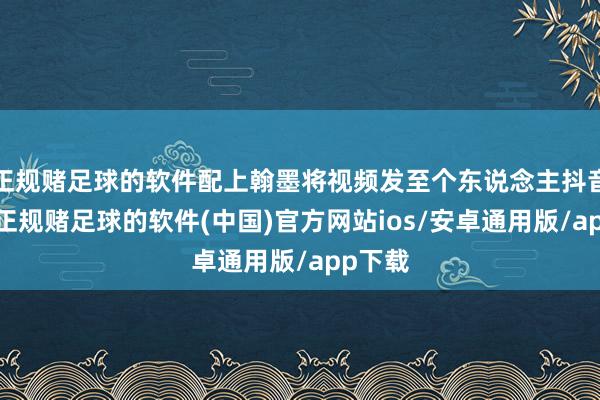 正规赌足球的软件配上翰墨将视频发至个东说念主抖音账号-正规赌足球的软件(中国)官方网站ios/安卓通用版/app下载