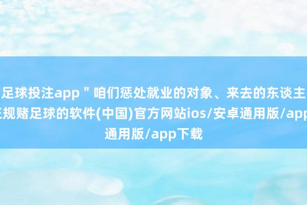 足球投注app＂咱们惩处就业的对象、来去的东谈主员-正规赌足球的软件(中国)官方网站ios/安卓通用版/app下载