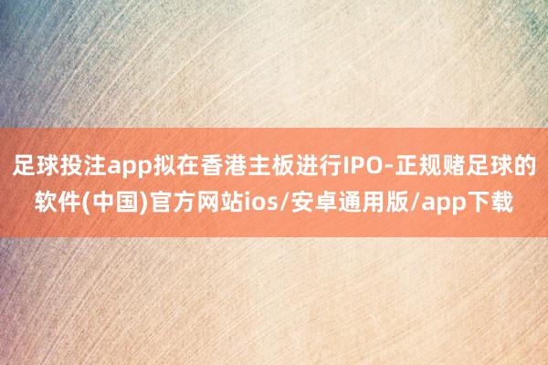 足球投注app拟在香港主板进行IPO-正规赌足球的软件(中国)官方网站ios/安卓通用版/app下载