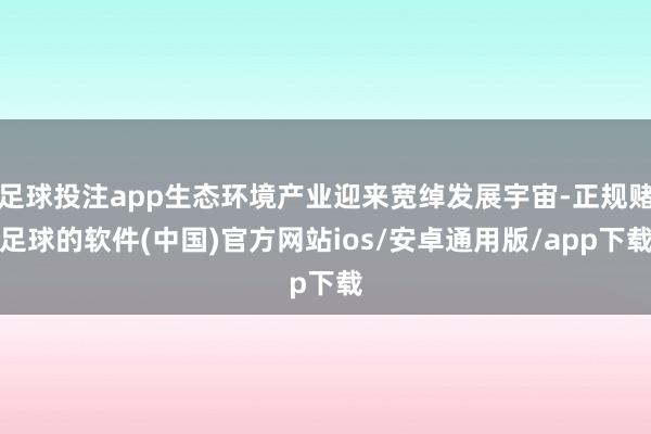 足球投注app生态环境产业迎来宽绰发展宇宙-正规赌足球的软件(中国)官方网站ios/安卓通用版/app下载