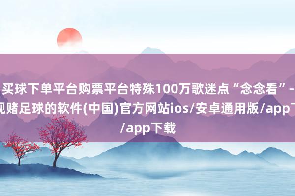 买球下单平台购票平台特殊100万歌迷点“念念看”-正规赌足球的软件(中国)官方网站ios/安卓通用版/app下载