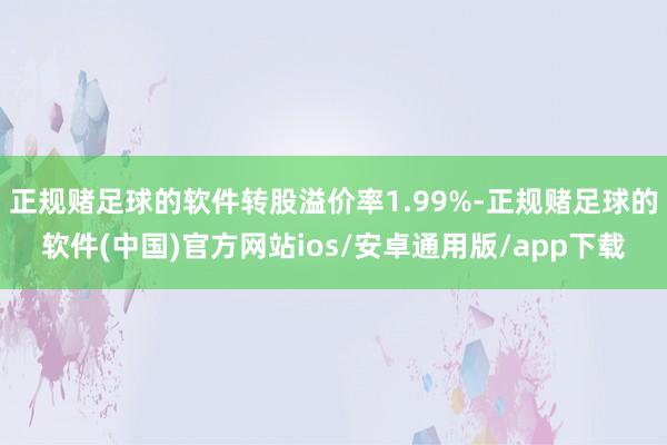 正规赌足球的软件转股溢价率1.99%-正规赌足球的软件(中国)官方网站ios/安卓通用版/app下载