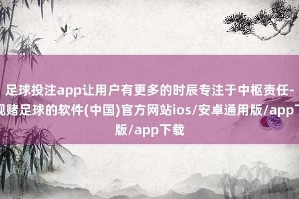 足球投注app让用户有更多的时辰专注于中枢责任-正规赌足球的软件(中国)官方网站ios/安卓通用版/app下载