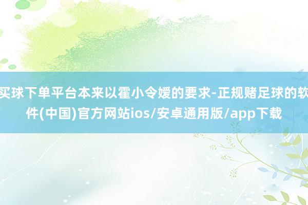 买球下单平台本来以霍小令嫒的要求-正规赌足球的软件(中国)官方网站ios/安卓通用版/app下载