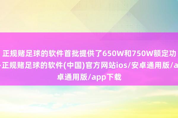 正规赌足球的软件首批提供了650W和750W额定功率可选-正规赌足球的软件(中国)官方网站ios/安卓通用版/app下载