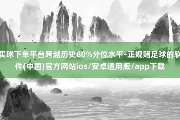 买球下单平台跨越历史80%分位水平-正规赌足球的软件(中国)官方网站ios/安卓通用版/app下载