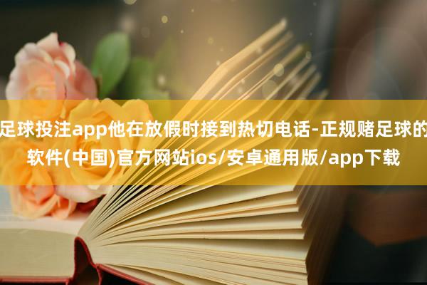 足球投注app他在放假时接到热切电话-正规赌足球的软件(中国)官方网站ios/安卓通用版/app下载