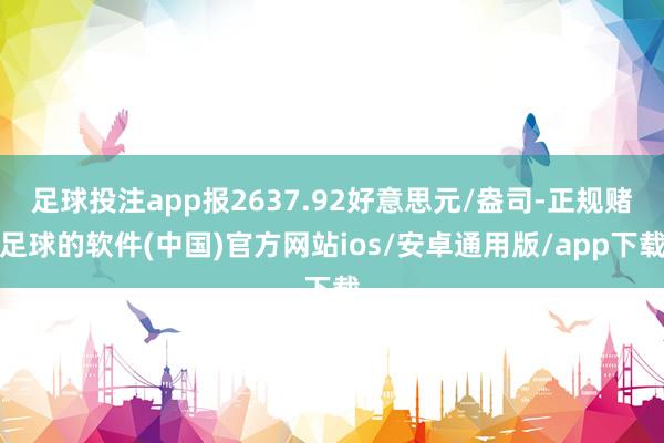 足球投注app报2637.92好意思元/盎司-正规赌足球的软件(中国)官方网站ios/安卓通用版/app下载