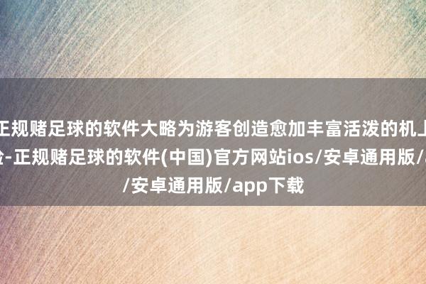 正规赌足球的软件大略为游客创造愈加丰富活泼的机上文娱体验-正规赌足球的软件(中国)官方网站ios/安卓通用版/app下载