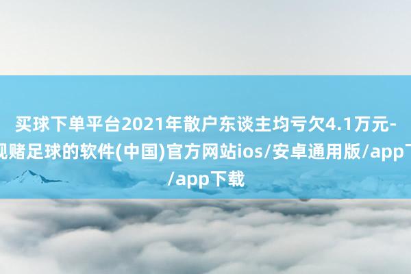 买球下单平台2021年散户东谈主均亏欠4.1万元-正规赌足球的软件(中国)官方网站ios/安卓通用版/app下载