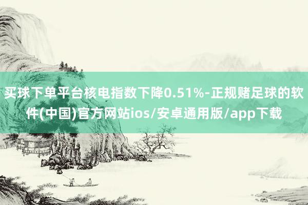 买球下单平台核电指数下降0.51%-正规赌足球的软件(中国)官方网站ios/安卓通用版/app下载