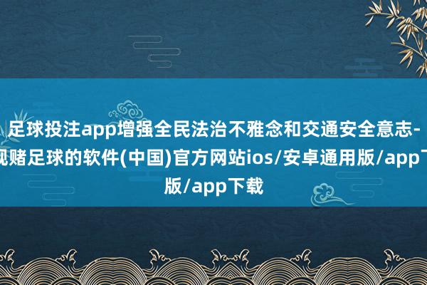 足球投注app增强全民法治不雅念和交通安全意志-正规赌足球的软件(中国)官方网站ios/安卓通用版/app下载