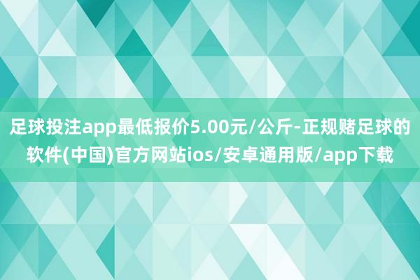 足球投注app最低报价5.00元/公斤-正规赌足球的软件(中国)官方网站ios/安卓通用版/app下载