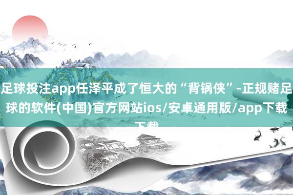 足球投注app任泽平成了恒大的“背锅侠”-正规赌足球的软件(中国)官方网站ios/安卓通用版/app下载