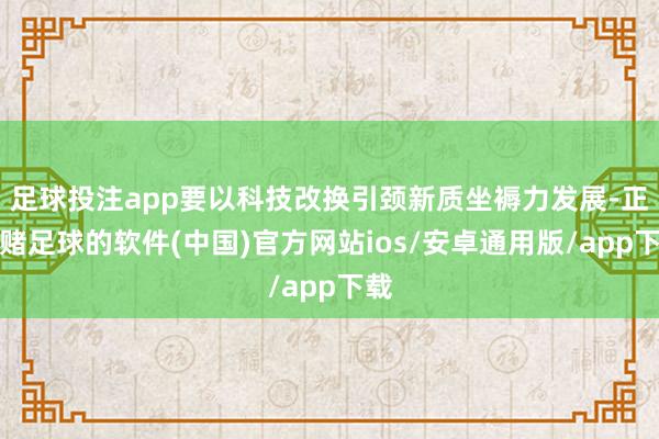 足球投注app要以科技改换引颈新质坐褥力发展-正规赌足球的软件(中国)官方网站ios/安卓通用版/app下载