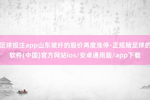 足球投注app山东玻纤的股价再度涨停-正规赌足球的软件(中国)官方网站ios/安卓通用版/app下载