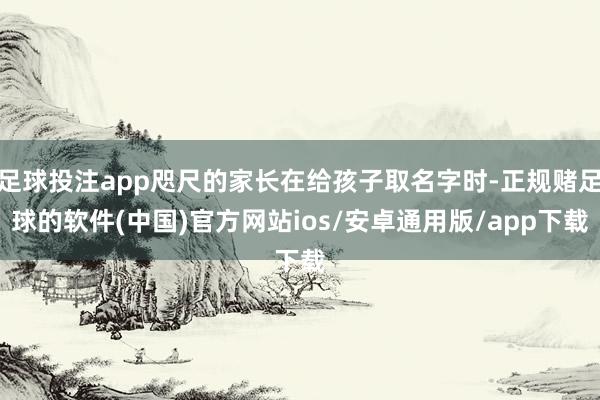 足球投注app咫尺的家长在给孩子取名字时-正规赌足球的软件(中国)官方网站ios/安卓通用版/app下载