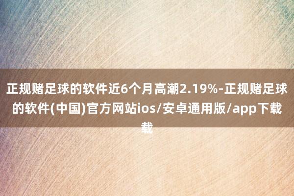 正规赌足球的软件近6个月高潮2.19%-正规赌足球的软件(中国)官方网站ios/安卓通用版/app下