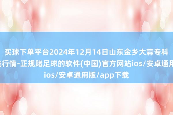 买球下单平台2024年12月14日山东金乡大蒜专科批发市集价钱行情-正规赌足球的软件(中国)官方网站