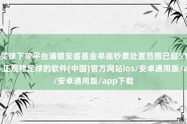 买球下单平台浦银安盛基金举座钞票处置范围已超5100亿元-正规赌足球的软件(中国)官方网站ios/安