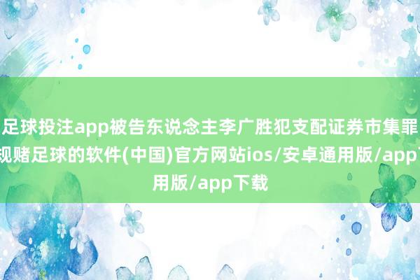 足球投注app被告东说念主李广胜犯支配证券市集罪-正规赌足球的软件(中国)官方网站ios/安卓通用版