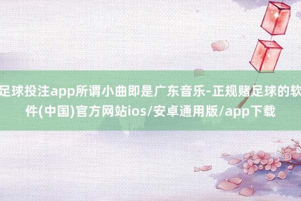 足球投注app所谓小曲即是广东音乐-正规赌足球的软件(中国)官方网站ios/安卓通用版/app下载