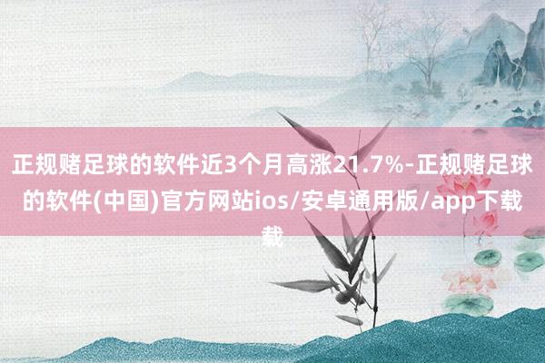 正规赌足球的软件近3个月高涨21.7%-正规赌足球的软件(中国)官方网站ios/安卓通用版/app下载