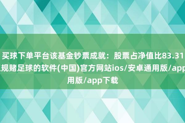 买球下单平台该基金钞票成就：股票占净值比83.31%-正规赌足球的软件(中国)官方网站ios/安卓通用版/app下载