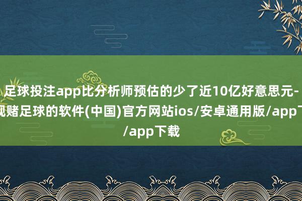 足球投注app比分析师预估的少了近10亿好意思元-正规赌足球的软件(中国)官方网站ios/安卓通用版