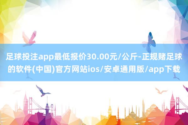 足球投注app最低报价30.00元/公斤-正规赌足球的软件(中国)官方网站ios/安卓通用版/app下载