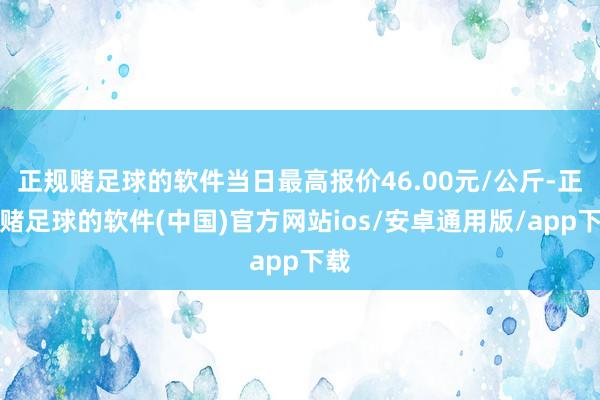 正规赌足球的软件当日最高报价46.00元/公斤-正规赌足球的软件(中国)官方网站ios/安卓通用版/app下载