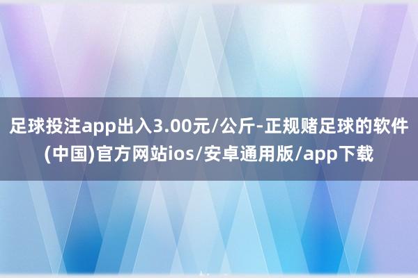 足球投注app出入3.00元/公斤-正规赌足球的软件(中国)官方网站ios/安卓通用版/app下载