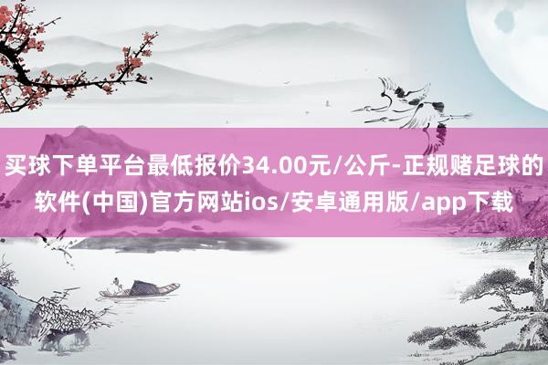 买球下单平台最低报价34.00元/公斤-正规赌足球的软件(中国)官方网站ios/安卓通用版/app下载