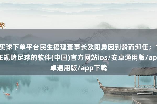 买球下单平台民生搭理董事长欧阳勇因到龄而卸任；11月-正规赌足球的软件(中国)官方网站ios/安卓通用版/app下载