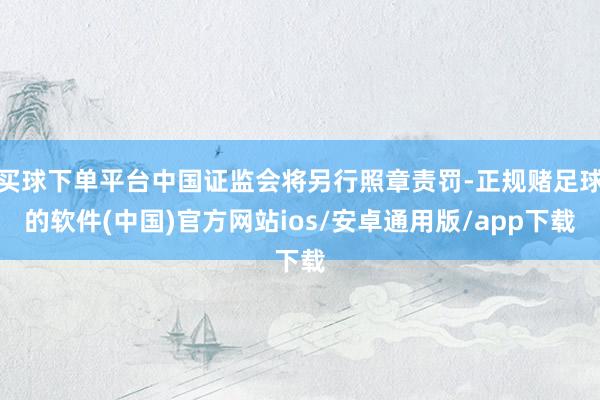 买球下单平台中国证监会将另行照章责罚-正规赌足球的软件(中国)官方网站ios/安卓通用版/app下载